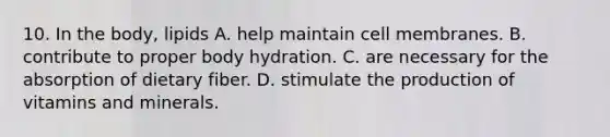 10. In the body, lipids A. help maintain cell membranes. B. contribute to proper body hydration. C. are necessary for the absorption of dietary fiber. D. stimulate the production of vitamins and minerals.