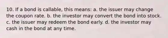 10. If a bond is callable, this means: a. the issuer may change the coupon rate. b. the investor may convert the bond into stock. c. the issuer may redeem the bond early. d. the investor may cash in the bond at any time.