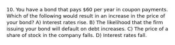 10. You have a bond that pays 60 per year in coupon payments. Which of the following would result in an increase in the price of your bond? A) Interest rates rise. B) The likelihood that the firm issuing your bond will default on debt increases. C) The price of a share of stock in the company falls. D) Interest rates fall.