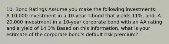 10. Bond Ratings Assume you make the following investments: -A 10,000 investment in a 10-year T-bond that yields 11%, and -A 20,000 investment in a 10-year corporate bond with an AA rating and a yield of 14.3% Based on this information, what is your estimate of the corporate bond's default risk premium?