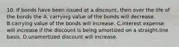 10. If bonds have been issued at a discount, then over the life of the bonds the A. carrying value of the bonds will decrease. B.carrying value of the bonds will increase. C.interest expense will increase if the discount is being amortized on a straight-line basis. D.unamortized discount will increase.