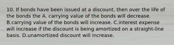 10. If bonds have been issued at a discount, then over the life of the bonds the A. carrying value of the bonds will decrease. B.carrying value of the bonds will increase. C.interest expense will increase if the discount is being amortized on a straight-line basis. D.unamortized discount will increase.