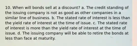 10. When will bonds sell at a discount? a. The credit standing of the issuing company is not as good as other companies in a similar line of business. b. The stated rate of interest is less than the yield rate of interest at the time of issue. c. The stated rate of interest is more than the yield rate of interest at the time of issue. d. The issuing company will be able to retire the bonds at less than face at maturity.