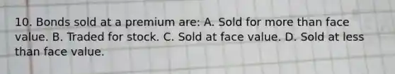 10. Bonds sold at a premium are: A. Sold for more than face value. B. Traded for stock. C. Sold at face value. D. Sold at less than face value.