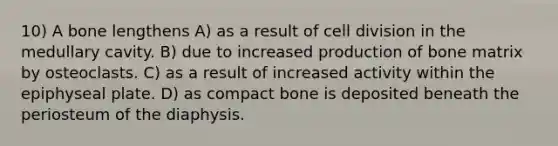 10) A bone lengthens A) as a result of cell division in the medullary cavity. B) due to increased production of bone matrix by osteoclasts. C) as a result of increased activity within the epiphyseal plate. D) as compact bone is deposited beneath the periosteum of the diaphysis.