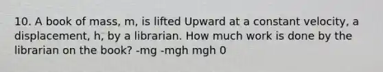 10. A book of mass, m, is lifted Upward at a constant velocity, a displacement, h, by a librarian. How much work is done by the librarian on the book? -mg -mgh mgh 0