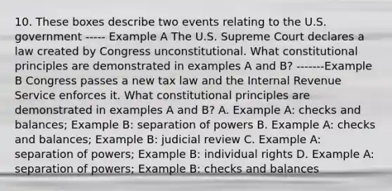 10. These boxes describe two events relating to the U.S. government ----- Example A The U.S. Supreme Court declares a law created by Congress unconstitutional. What constitutional principles are demonstrated in examples A and B? -------Example B Congress passes a new tax law and the Internal Revenue Service enforces it. What constitutional principles are demonstrated in examples A and B? A. Example A: checks and balances; Example B: separation of powers B. Example A: checks and balances; Example B: judicial review C. Example A: separation of powers; Example B: individual rights D. Example A: separation of powers; Example B: checks and balances