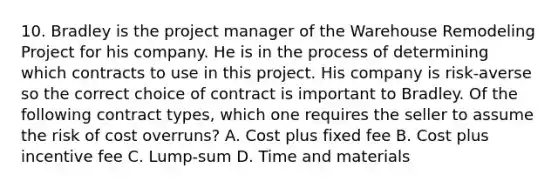 10. Bradley is the project manager of the Warehouse Remodeling Project for his company. He is in the process of determining which contracts to use in this project. His company is risk-averse so the correct choice of contract is important to Bradley. Of the following contract types, which one requires the seller to assume the risk of cost overruns? A. Cost plus fixed fee B. Cost plus incentive fee C. Lump-sum D. Time and materials