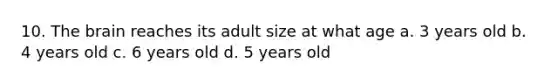 10. The brain reaches its adult size at what age a. 3 years old b. 4 years old c. 6 years old d. 5 years old