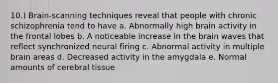 10.) Brain-scanning techniques reveal that people with chronic schizophrenia tend to have a. Abnormally high brain activity in the frontal lobes b. A noticeable increase in the brain waves that reflect synchronized neural firing c. Abnormal activity in multiple brain areas d. Decreased activity in the amygdala e. Normal amounts of cerebral tissue