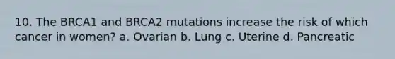 10. The BRCA1 and BRCA2 mutations increase the risk of which cancer in women? a. Ovarian b. Lung c. Uterine d. Pancreatic