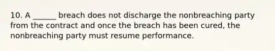 10. A ______ breach does not discharge the nonbreaching party from the contract and once the breach has been cured, the nonbreaching party must resume performance.