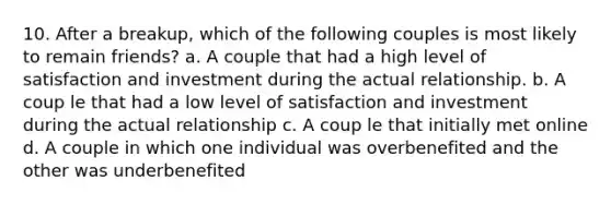 10. After a breakup, which of the following couples is most likely to remain friends? a. A couple that had a high level of satisfaction and investment during the actual relationship. b. A coup le that had a low level of satisfaction and investment during the actual relationship c. A coup le that initially met online d. A couple in which one individual was overbenefited and the other was underbenefited