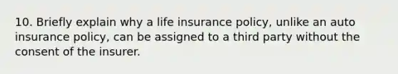 10. Briefly explain why a life insurance policy, unlike an auto insurance policy, can be assigned to a third party without the consent of the insurer.