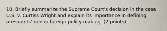 10. Briefly summarize the Supreme Court's decision in the case U.S. v. Curtiss-Wright and explain its importance in defining presidents' role in foreign policy making. (2 points)