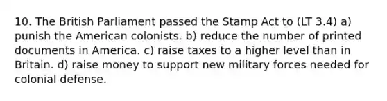 10. The British Parliament passed the Stamp Act to (LT 3.4) a) punish the American colonists. b) reduce the number of printed documents in America. c) raise taxes to a higher level than in Britain. d) raise money to support new military forces needed for colonial defense.