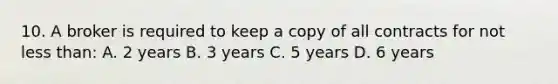 10. A broker is required to keep a copy of all contracts for not less than: A. 2 years B. 3 years C. 5 years D. 6 years