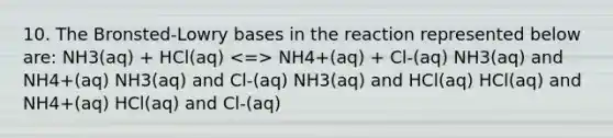 10. The Bronsted-Lowry bases in the reaction represented below are: NH3(aq) + HCl(aq) NH4+(aq) + Cl-(aq) NH3(aq) and NH4+(aq) NH3(aq) and Cl-(aq) NH3(aq) and HCl(aq) HCl(aq) and NH4+(aq) HCl(aq) and Cl-(aq)