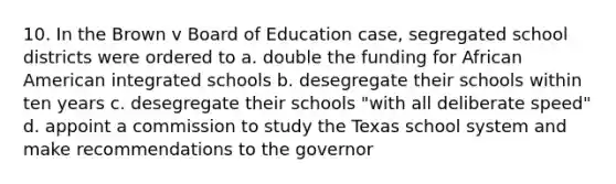 10. In the Brown v Board of Education case, segregated school districts were ordered to a. double the funding for African American integrated schools b. desegregate their schools within ten years c. desegregate their schools "with all deliberate speed" d. appoint a commission to study the Texas school system and make recommendations to the governor