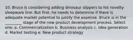 10. Bruce is considering adding dinosaur slippers to his novelty sleepware line. But first, he needs to determine if there is adequate market potential to justify the expense. Bruce is in the _________ stage of the new product development process. Select one: a. Commercialization b. Business analysis c. Idea generation d. Market testing e. New product strategy