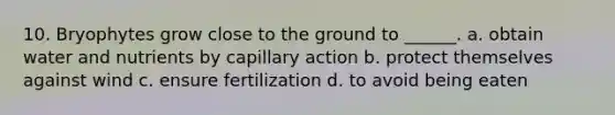 10. Bryophytes grow close to the ground to ______. a. obtain water and nutrients by capillary action b. protect themselves against wind c. ensure fertilization d. to avoid being eaten