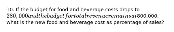 10. If the budget for food and beverage costs drops to 280,000 and the budget for total revenue remains at800,000, what is the new food and beverage cost as percentage of sales?