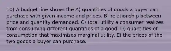 10) A budget line shows the A) quantities of goods a buyer can purchase with given income and prices. B) relationship between price and quantity demanded. C) total utility a consumer realizes from consuming different quantities of a good. D) quantities of consumption that maximizes marginal utility. E) the prices of the two goods a buyer can purchase.