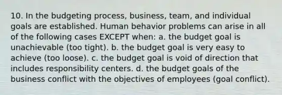 10. In the budgeting process, business, team, and individual goals are established. Human behavior problems can arise in all of the following cases EXCEPT when: a. the budget goal is unachievable (too tight). b. the budget goal is very easy to achieve (too loose). c. the budget goal is void of direction that includes responsibility centers. d. the budget goals of the business conflict with the objectives of employees (goal conflict).