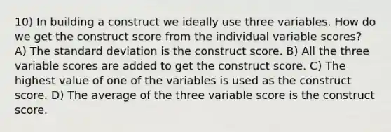 10) In building a construct we ideally use three variables. How do we get the construct score from the individual variable scores? A) The standard deviation is the construct score. B) All the three variable scores are added to get the construct score. C) The highest value of one of the variables is used as the construct score. D) The average of the three variable score is the construct score.