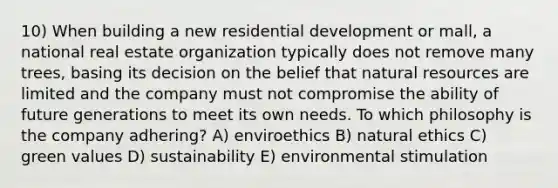 10) When building a new residential development or mall, a national real estate organization typically does not remove many trees, basing its decision on the belief that natural resources are limited and the company must not compromise the ability of future generations to meet its own needs. To which philosophy is the company adhering? A) enviroethics B) natural ethics C) green values D) sustainability E) environmental stimulation