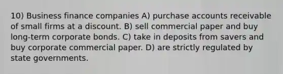 10) Business finance companies A) purchase accounts receivable of small firms at a discount. B) sell commercial paper and buy long-term corporate bonds. C) take in deposits from savers and buy corporate commercial paper. D) are strictly regulated by state governments.