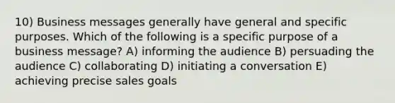 10) Business messages generally have general and specific purposes. Which of the following is a specific purpose of a business message? A) informing the audience B) persuading the audience C) collaborating D) initiating a conversation E) achieving precise sales goals