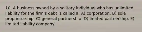 10. A business owned by a solitary individual who has unlimited liability for the firm's debt is called a: A) corporation. B) sole proprietorship. C) general partnership. D) limited partnership. E) limited liability company.