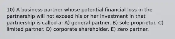 10) A business partner whose potential financial loss in the partnership will not exceed his or her investment in that partnership is called a: A) general partner. B) sole proprietor. C) limited partner. D) corporate shareholder. E) zero partner.