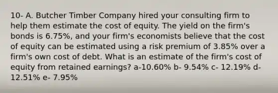 10- A. Butcher Timber Company hired your consulting firm to help them estimate the cost of equity. The yield on the firm's bonds is 6.75%, and your firm's economists believe that the cost of equity can be estimated using a risk premium of 3.85% over a firm's own cost of debt. What is an estimate of the firm's cost of equity from retained earnings? a-10.60% b- 9.54% c- 12.19% d- 12.51% e- 7.95%