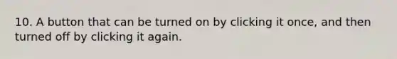 10. A button that can be turned on by clicking it once, and then turned off by clicking it again.