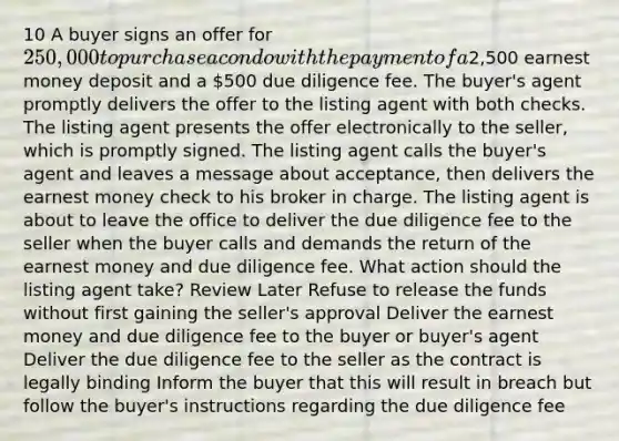 10 A buyer signs an offer for 250,000 to purchase a condo with the payment of a2,500 earnest money deposit and a 500 due diligence fee. The buyer's agent promptly delivers the offer to the listing agent with both checks. The listing agent presents the offer electronically to the seller, which is promptly signed. The listing agent calls the buyer's agent and leaves a message about acceptance, then delivers the earnest money check to his broker in charge. The listing agent is about to leave the office to deliver the due diligence fee to the seller when the buyer calls and demands the return of the earnest money and due diligence fee. What action should the listing agent take? Review Later Refuse to release the funds without first gaining the seller's approval Deliver the earnest money and due diligence fee to the buyer or buyer's agent Deliver the due diligence fee to the seller as the contract is legally binding Inform the buyer that this will result in breach but follow the buyer's instructions regarding the due diligence fee