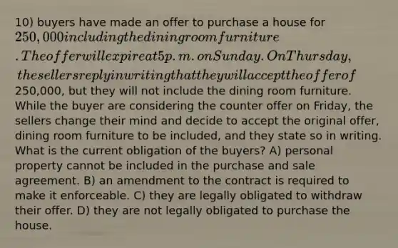 10) buyers have made an offer to purchase a house for 250,000 including the dining room furniture. The offer will expire at 5 p.m. on Sunday. On Thursday, the sellers reply in writing that they will accept the offer of250,000, but they will not include the dining room furniture. While the buyer are considering the counter offer on Friday, the sellers change their mind and decide to accept the original offer, dining room furniture to be included, and they state so in writing. What is the current obligation of the buyers? A) personal property cannot be included in the purchase and sale agreement. B) an amendment to the contract is required to make it enforceable. C) they are legally obligated to withdraw their offer. D) they are not legally obligated to purchase the house.