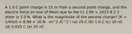 A 1.0 C point charge is 15 m from a second point charge, and the electric force on one of them due to the C) 2.50 × 1013 9 2 2 other is 1.0 N. What is the magnitude of the second charge? (K = 1/4πε0 = 8.99 × 10 N · m^2 /C^2 ) (a) 25 C (b) 1.0 C (c) 10 nC (d) 0.025 C (e) 25 nC