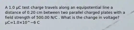 A 1.0 µC test charge travels along an equipotential line a distance of 0.20 cm between two parallel charged plates with a field strength of 500.00 N/C . What is the change in voltage? μC=1.0×10^−6 C