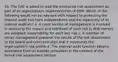 10. The CAE is asked to lead the enterprise risk assessment as part of an organizations implementation of ERM. Which of the following would not be relevant with respect to protecting the internal audit functions independence and the objectivity of its internal auditors? a. A cross section of management is involved in assessing the impact and likelihood of each risk b. Risk owners are assigned responsibility for each key risk c. A member of senior management presents the results of the risk assessment to the board and communicates that it represents the organization's risk profile d. The internal audit function obtains assistance from an outside consultant in the conduct of the formal risk assessment section