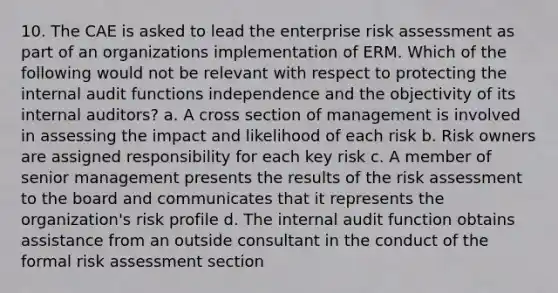 10. The CAE is asked to lead the enterprise risk assessment as part of an organizations implementation of ERM. Which of the following would not be relevant with respect to protecting the internal audit functions independence and the objectivity of its internal auditors? a. A cross section of management is involved in assessing the impact and likelihood of each risk b. Risk owners are assigned responsibility for each key risk c. A member of senior management presents the results of the risk assessment to the board and communicates that it represents the organization's risk profile d. The internal audit function obtains assistance from an outside consultant in the conduct of the formal risk assessment section