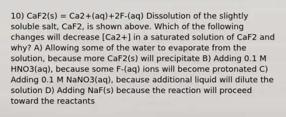 10) CaF2(s) = Ca2+(aq)+2F-(aq) Dissolution of the slightly soluble salt, CaF2, is shown above. Which of the following changes will decrease [Ca2+] in a saturated solution of CaF2 and why? A) Allowing some of the water to evaporate from the solution, because more CaF2(s) will precipitate B) Adding 0.1 M HNO3(aq), because some F-(aq) ions will become protonated C) Adding 0.1 M NaNO3(aq), because additional liquid will dilute the solution D) Adding NaF(s) because the reaction will proceed toward the reactants