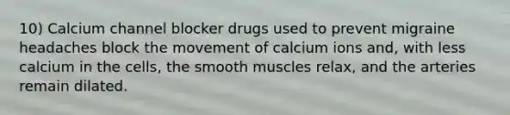 10) Calcium channel blocker drugs used to prevent migraine headaches block the movement of calcium ions and, with less calcium in the cells, the smooth muscles relax, and the arteries remain dilated.