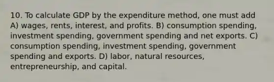 10. To calculate GDP by the expenditure method, one must add A) wages, rents, interest, and profits. B) consumption spending, investment spending, government spending and net exports. C) consumption spending, investment spending, government spending and exports. D) labor, natural resources, entrepreneurship, and capital.