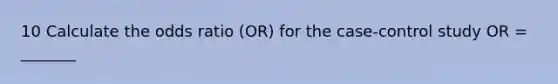 10 Calculate the odds ratio (OR) for the case-control study OR = _______