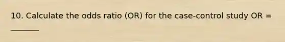 10. Calculate the odds ratio (OR) for the case-control study OR = _______