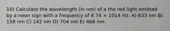 10) Calculate the wavelength (in nm) of a the red light emitted by a neon sign with a frequency of 4.74 × 1014 Hz. A) 633 nm B) 158 nm C) 142 nm D) 704 nm E) 466 nm