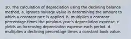 10. The calculation of depreciation using the declining balance method, a. ignores salvage value in determining the amount to which a constant rate is applied. b. multiplies a constant percentage times the previous year's depreciation expense. c. yields an increasing depreciation expense each period. d. multiplies a declining percentage times a constant book value.