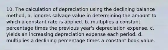 10. The calculation of depreciation using the declining balance method, a. ignores salvage value in determining the amount to which a constant rate is applied. b. multiplies a constant percentage times the previous year's depreciation expense. c. yields an increasing depreciation expense each period. d. multiplies a declining percentage times a constant book value.